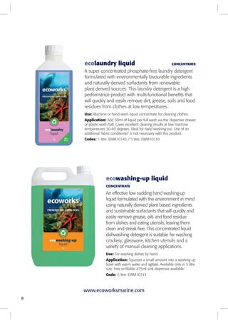 ecolaundry liquid CONCENTRATE
A super concentrated phosphate-free laundry detergent
formulated with environmentally favourable ingredients
and naturally derived surfactants from renewable
plant derived sources. This laundry detergent is a high
performance product with multi-functional benefits that
will quickly and easily remove dirt, grease, soils and food
residues from clothes at low temperatures.
Use: Machine or hand wash liquid concentrate for cleaning clothes.
Application: Add 50ml of liquid per full wash via the dispenser drawer
or plastic wash ball. Gives excellent cleaning results at low machine
temperatures 30-40 degrees. Ideal for hand washing too. Use of an
additional ‘fabric conditioner’ is not necessary with this product.
Codes: 1 litre: EWM10145 / 5 litre: EWM10139
ecowashing-up liquid
CONCENTRATE
An effective low sudding hand washing-up
liquid formulated with the environment in mind
using naturally derived plant based ingredients
and sustainable surfactants that will quickly and
easily remove grease, oils and food residue
from dishes and eating utensils, leaving them
clean and streak free. This concentrated liquid
dishwashing detergent is suitable for washing
crockery, glassware, kitchen utensils and a
variety of manual cleaning applications.
Use: For washing dishes by hand.
Application: Squeeze a small amount into a washing up
bowl with warm water and agitate. Available only in 5 litre
size. Free re-fillable 475ml sink dispenser available.’
Code: 5 litre: EWM10143
8
www.ecoworksmarine.com
 