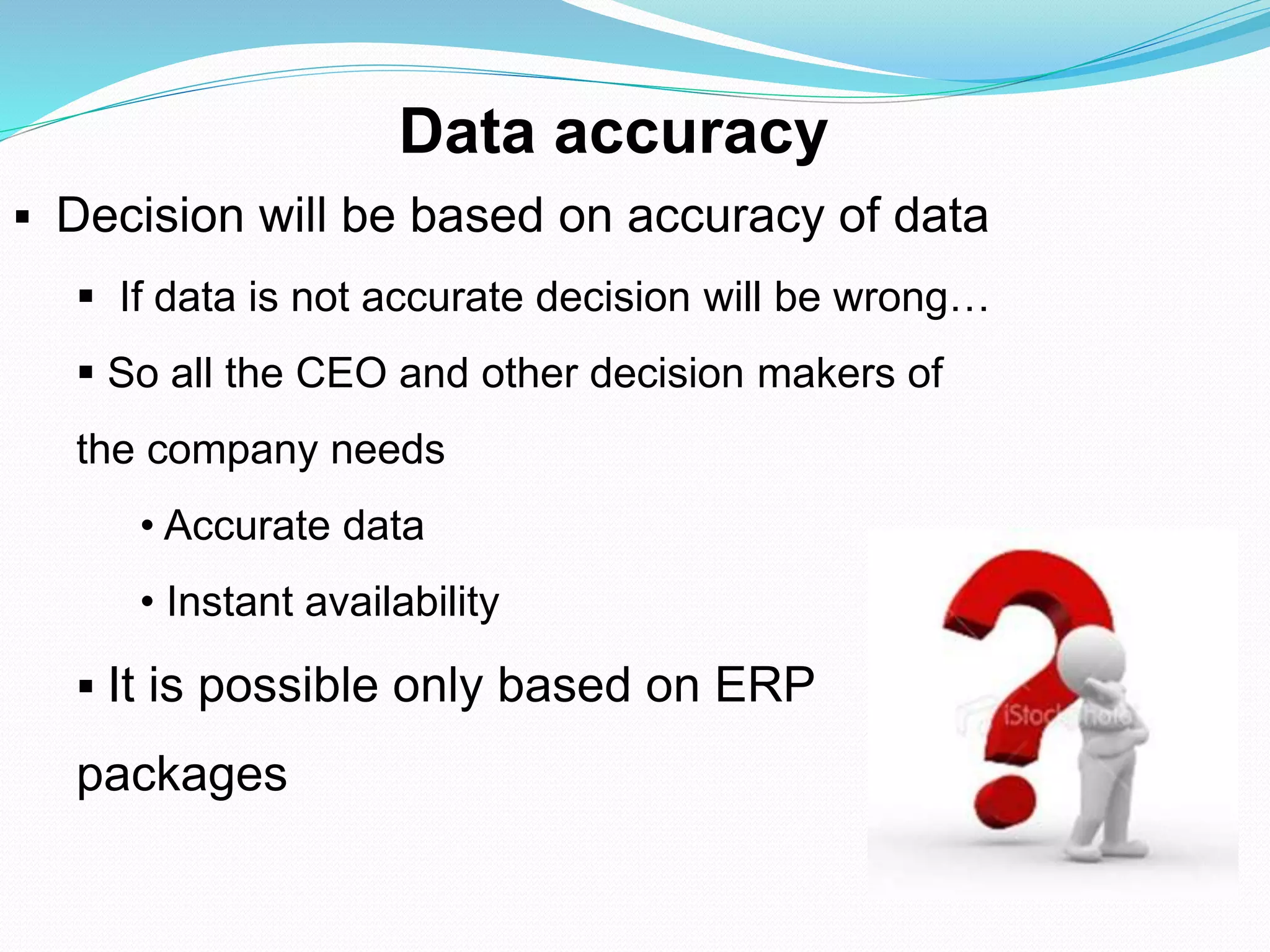 Data accuracy
 Decision will be based on accuracy of data
 If data is not accurate decision will be wrong…
 So all the CEO and other decision makers of
the company needs
• Accurate data
• Instant availability
 It is possible only based on ERP
packages
 