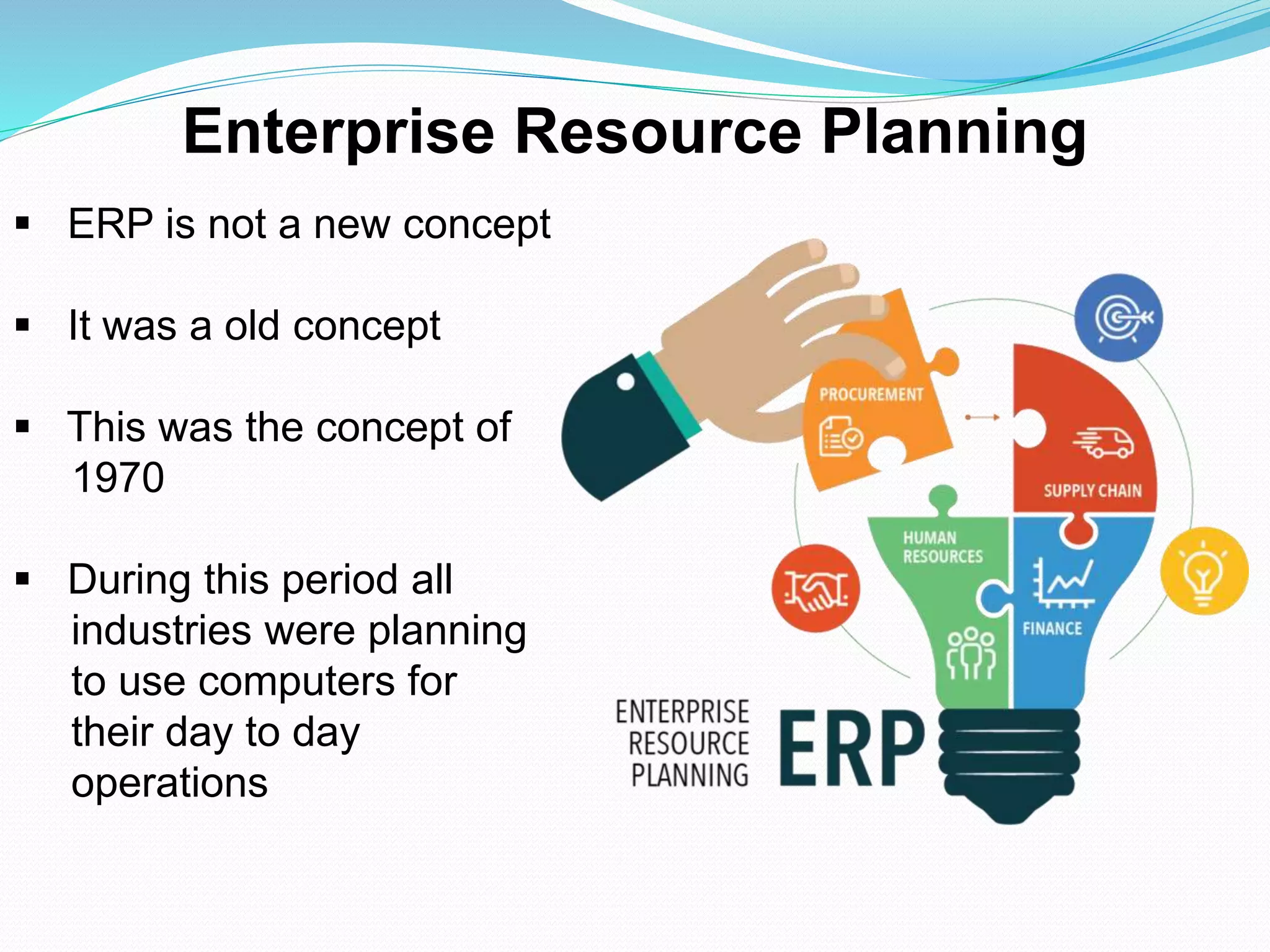  ERP is not a new concept
 It was a old concept
 This was the concept of
1970
 During this period all
industries were planning
to use computers for
their day to day
operations
Enterprise Resource Planning
 
