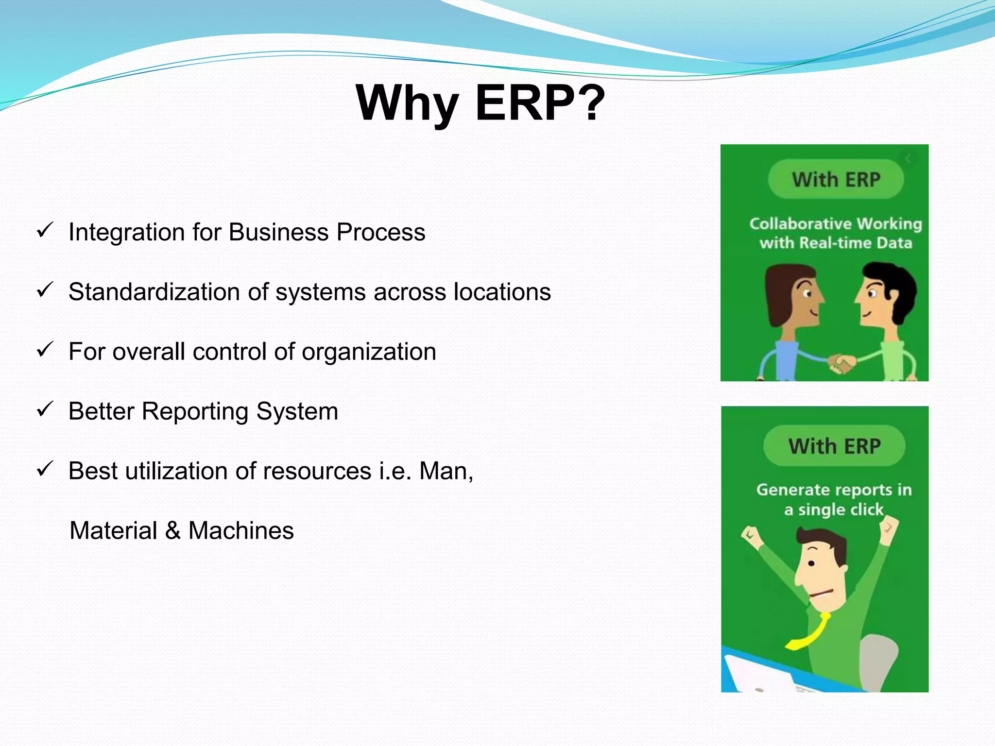  Integration for Business Process
 Standardization of systems across locations
 For overall control of organization
 Better Reporting System
 Best utilization of resources i.e. Man,
Material & Machines
Why ERP?
 