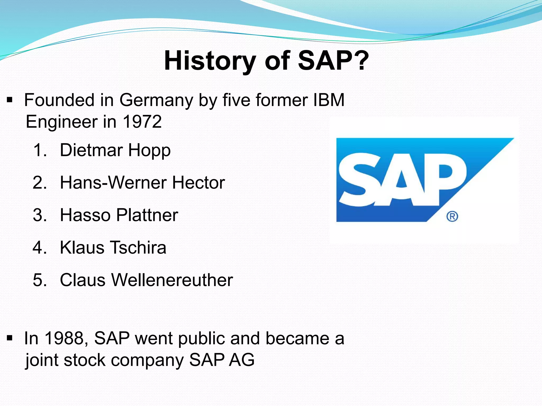  Founded in Germany by five former IBM
Engineer in 1972
1. Dietmar Hopp
2. Hans-Werner Hector
3. Hasso Plattner
4. Klaus Tschira
5. Claus Wellenereuther
 In 1988, SAP went public and became a
joint stock company SAP AG
History of SAP?
 