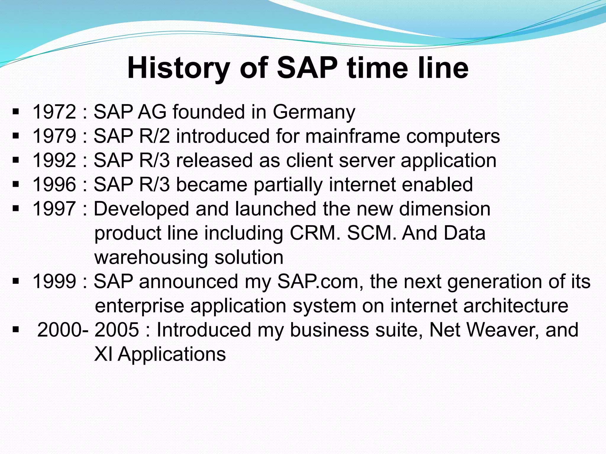  1972 : SAP AG founded in Germany
 1979 : SAP R/2 introduced for mainframe computers
 1992 : SAP R/3 released as client server application
 1996 : SAP R/3 became partially internet enabled
 1997 : Developed and launched the new dimension
product line including CRM. SCM. And Data
warehousing solution
 1999 : SAP announced my SAP.com, the next generation of its
enterprise application system on internet architecture
 2000- 2005 : Introduced my business suite, Net Weaver, and
XI Applications
History of SAP time line
 