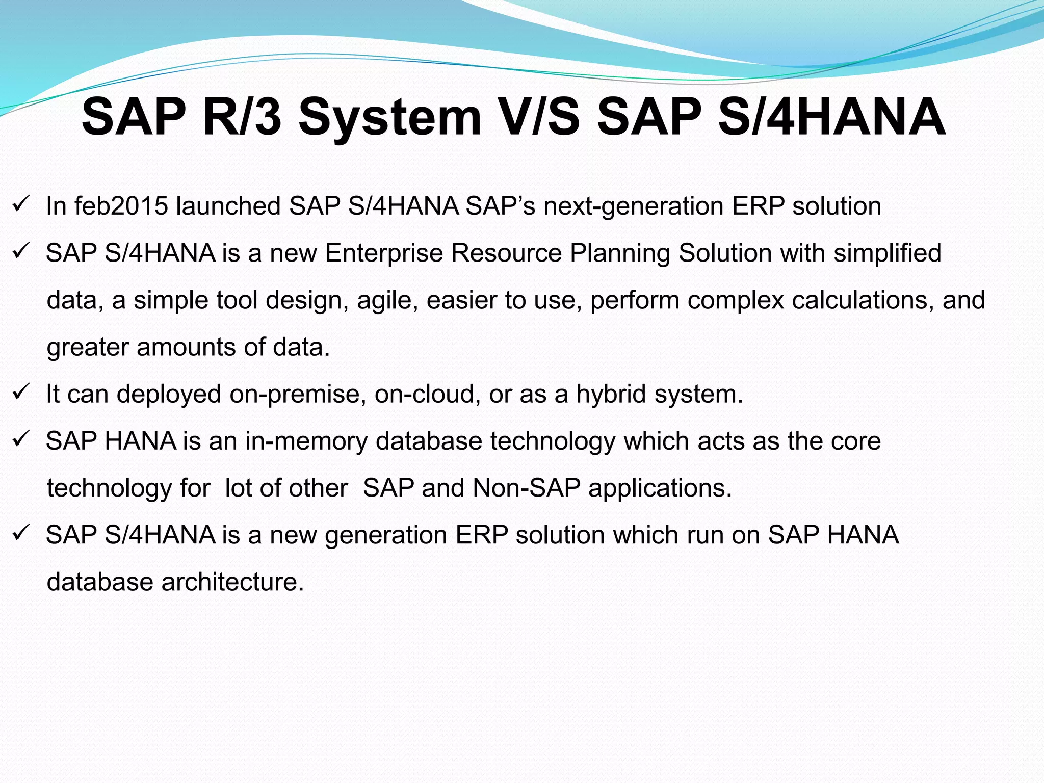  In feb2015 launched SAP S/4HANA SAP’s next-generation ERP solution
 SAP S/4HANA is a new Enterprise Resource Planning Solution with simplified
data, a simple tool design, agile, easier to use, perform complex calculations, and
greater amounts of data.
 It can deployed on-premise, on-cloud, or as a hybrid system.
 SAP HANA is an in-memory database technology which acts as the core
technology for lot of other SAP and Non-SAP applications.
 SAP S/4HANA is a new generation ERP solution which run on SAP HANA
database architecture.
SAP R/3 System V/S SAP S/4HANA
 