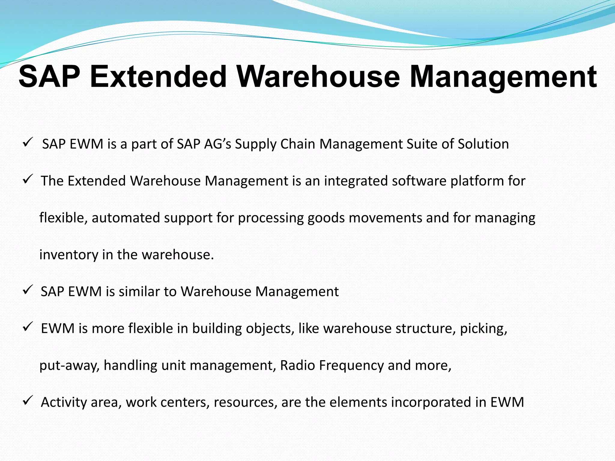  SAP EWM is a part of SAP AG’s Supply Chain Management Suite of Solution
 The Extended Warehouse Management is an integrated software platform for
flexible, automated support for processing goods movements and for managing
inventory in the warehouse.
 SAP EWM is similar to Warehouse Management
 EWM is more flexible in building objects, like warehouse structure, picking,
put-away, handling unit management, Radio Frequency and more,
 Activity area, work centers, resources, are the elements incorporated in EWM
SAP Extended Warehouse Management
 