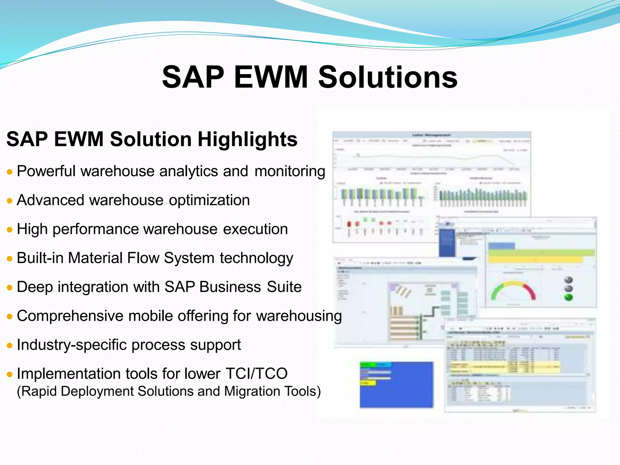 SAP EWM Solution Highlights
 Powerful warehouse analytics and monitoring
 Advanced warehouse optimization
 High performance warehouse execution
 Built-in Material Flow System technology
 Deep integration with SAP Business Suite
 Comprehensive mobile offering for warehousing
 Industry-specific process support
 Implementation tools for lower TCI/TCO
(Rapid Deployment Solutions and Migration Tools)
SAP EWM Solutions
 