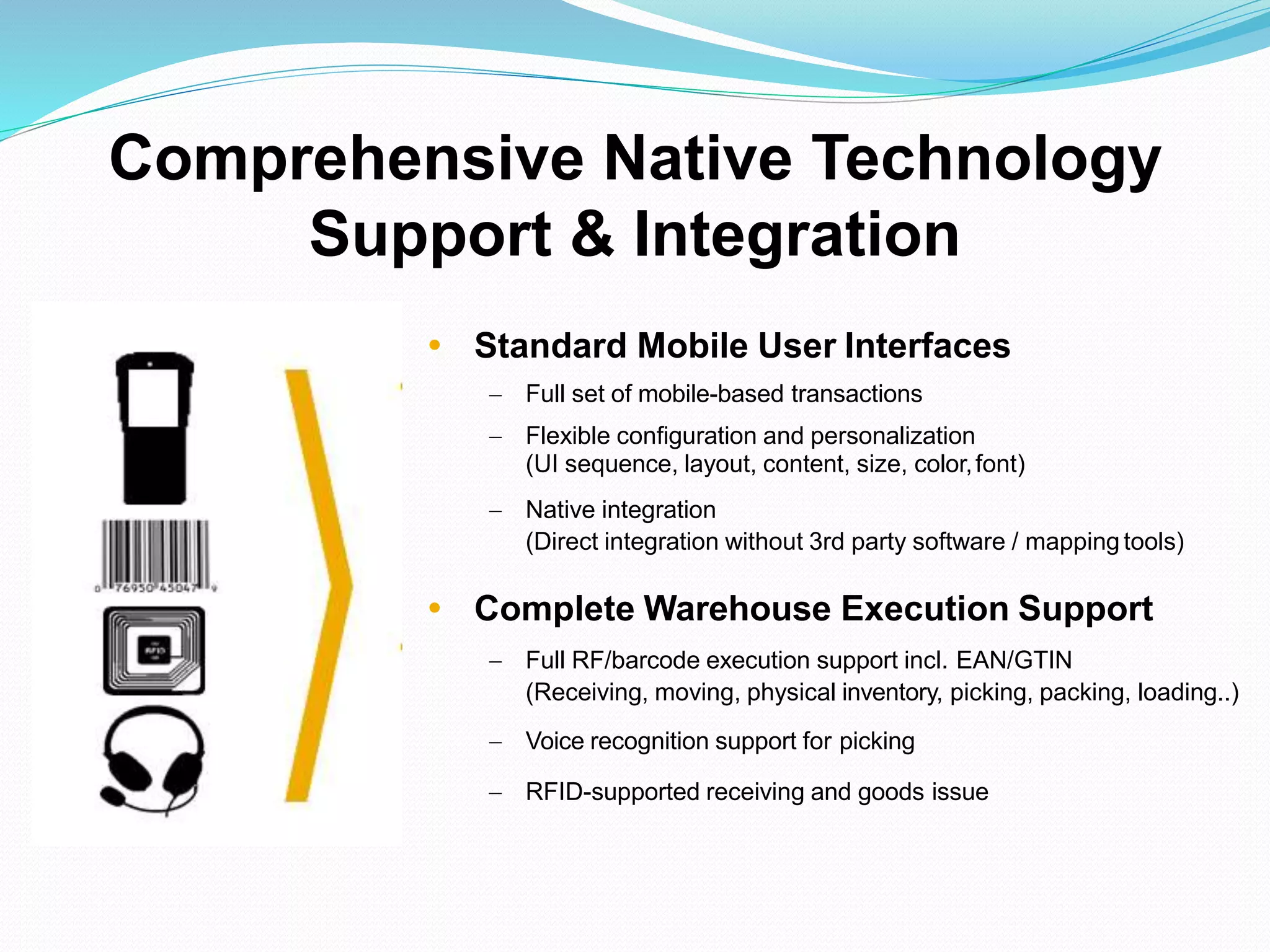  Standard Mobile User Interfaces
 Full set of mobile-based transactions
 Flexible configuration and personalization
(UI sequence, layout, content, size, color,font)
 Native integration
(Direct integration without 3rd party software / mapping tools)
 Complete Warehouse Execution Support
 Full RF/barcode execution support incl. EAN/GTIN
(Receiving, moving, physical inventory, picking, packing, loading..)
 Voice recognition support for picking
 RFID-supported receiving and goods issue
Comprehensive Native Technology
Support & Integration
 
