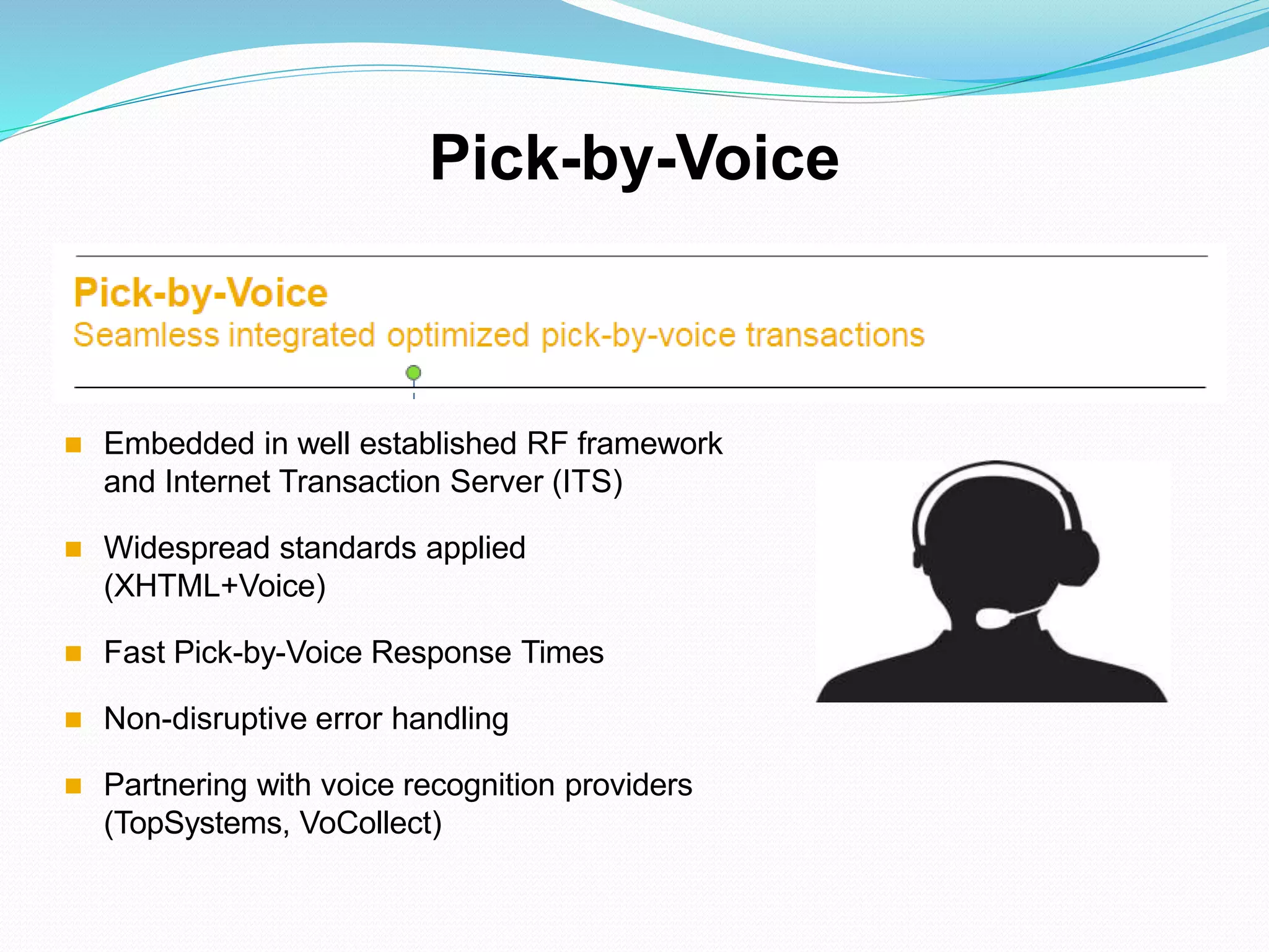  Embedded in well established RF framework
and Internet Transaction Server (ITS)
 Widespread standards applied
(XHTML+Voice)
 Fast Pick-by-Voice Response Times
 Non-disruptive error handling
 Partnering with voice recognition providers
(TopSystems, VoCollect)
Pick-by-Voice
 