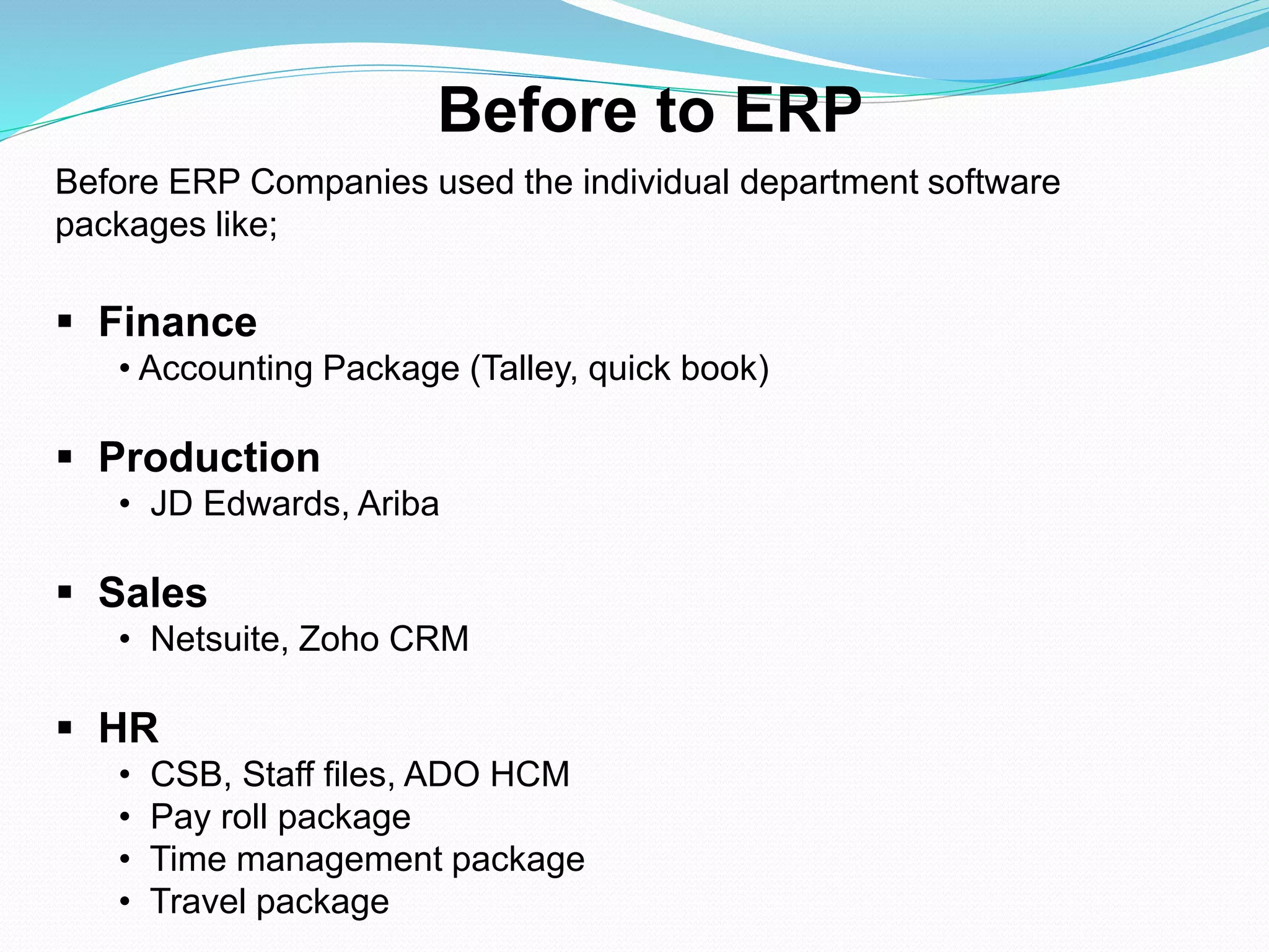 Before ERP Companies used the individual department software
packages like;
 Finance
• Accounting Package (Talley, quick book)
 Production
• JD Edwards, Ariba
 Sales
• Netsuite, Zoho CRM
 HR
• CSB, Staff files, ADO HCM
• Pay roll package
• Time management package
• Travel package
Before to ERP
 