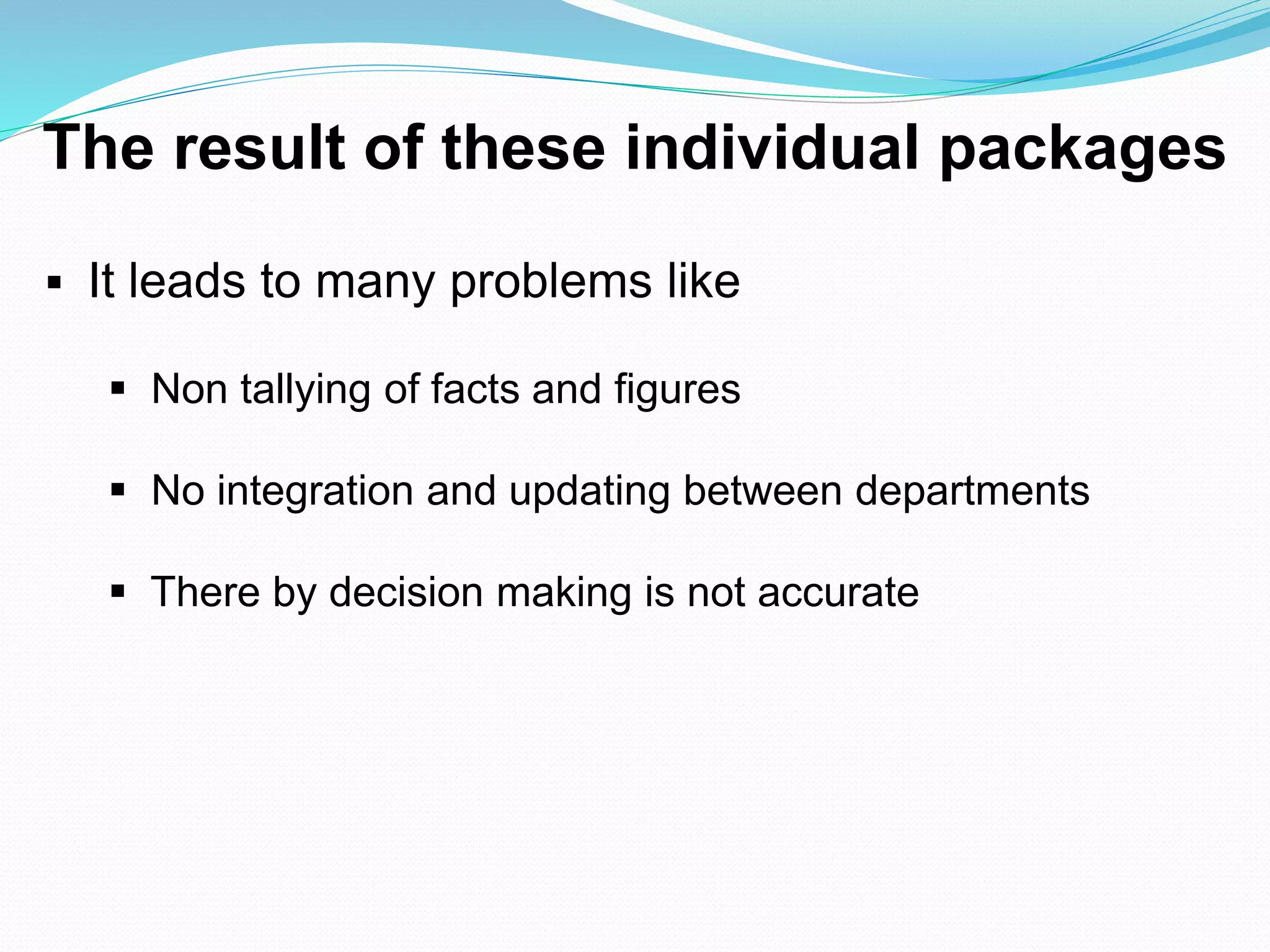 The result of these individual packages
 It leads to many problems like
 Non tallying of facts and figures
 No integration and updating between departments
 There by decision making is not accurate
 