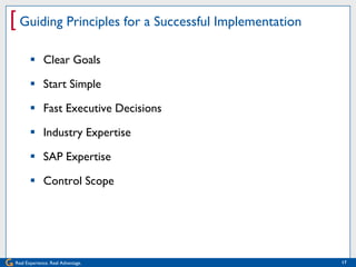 [ Guiding Principles for a Successful Implementation
        Clear Goals

        Start Simple

        Fast Executive Decisions

        Industry Expertise

        SAP Expertise

        Control Scope




Real Experience. Real Advantage.                       17
 