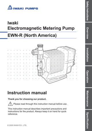 2009 IWAKI CO., LTD.
Iwaki
Electromagnetic Metering Pump
EWN-R (North America)
Instruction manual
Thank you for choosing our product.
Please read through this instruction manual before use.
This instruction manual describes important precautions and
instructions for the product. Always keep it on hand for quick
reference.
Safety
instructions
Overview
Installation
Operation
Maintenance
Specification
 