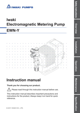 Safety
instructions
Overview
Installation
Operation
Maintenance
Specification
2011 IWAKI CO., LTD.
Iwaki
Electromagnetic Metering Pump
EWN-Y
Instruction manual
Thank you for choosing our product.
Please read through this instruction manual before use.
This instruction manual describes important precautions and
instructions for the product. Always keep it on hand for quick
reference.
http://www.iwakipumps.jp
IWAKI CO.,LTD. 6-6 Kanda-Sudacho 2-chome Chiyoda-ku Tokyo 101-8558 Japan
TEL: +81 3 3254 2935 FAX: +81 3 3252 8892
European office / IWAKI Europe GmbH
TEL: +49 2154 9254 0 FAX: +49 2154 9254 48
Norway / IWAKI Norge AS
TEL: +47 23 38 49 00 FAX: +47 23 38 49 01
Australia / IWAKI Pumps Australia Pty Ltd.
TEL: +61 2 9899 2411 FAX: +61 2 9899 2421
Germany / IWAKI Europe GmbH
TEL: +49 2154 9254 50 FAX: +49 2154 9254 55
Sweden / IWAKI Sverige AB
TEL: +46 8 511 72900 FAX: +46 8 511 72922
China (Hong Kong) / IWAKI Pumps Co., Ltd.
TEL: +852 2607 1168 FAX: +852 2607 1000
Holland / IWAKI Europe GmbH (Netherlands Branch)
TEL: +31 74 2420011 FAX: +49 2154 9254 48
U.K. / IWAKI Pumps (U.K.) LTD.
TEL: +44 1743 231363 FAX: +44 1743 366507
China (Guangzhou) / GFTZ IWAKI Engineering & Trading Co., Ltd.
TEL: +86 20 84350603 FAX: +86 20 84359181
Italy / IWAKI Europe GmbH (Italy Branch)
TEL: +39 0444 371115 FAX: +39 0444 335350
U.S.A. / IWAKI America Inc.
TEL: +1 508 429 1440 FAX: +1 508 429 1386
China / IWAKI Pumps (Shanghai) Co., Ltd.
TEL: +86 21 6272 7502 FAX: +86 21 6272 6929
Spain / IWAKI Europe GmbH (Spain Branch)
TEL: +34 93 37 70 198 FAX: +34 93 47 40 991
Argentina / IWAKI America Inc. (Argentina Branch)
TEL: +54 11 4745 4116
Korea / IWAKI Korea Co., Ltd.
TEL: +82 2 2630 4800 FAX: +82 2 2630 4801
Belgium / IWAKI Belgium N.V.
TEL: +32 13 670200 FAX: FAX: +32 13 672030
Singapore / IWAKI Singapore Pte Ltd.
TEL: +65 6316 2028 FAX: +65 6316 3221
Taiwan / IWAKI Pumps Taiwan Co., Ltd.
TEL: +886 2 8227 6900 FAX: +886 2 8227 6818
Denmark / IWAKI Nordic A/S
TEL: +45 48 242345 FAX: +45 48 242346
Indonesia / IWAKI Singapore (Indonesia Branch)
TEL: +62 21 6906606 FAX: +62 21 6906612
Thailand / IWAKI (Thailand) Co., Ltd.
TEL: +66 2 322 2471 FAX: +66 2 322 2477
Finland / IWAKI Suomi Oy
TEL: +358 9 2745810 FAX: +358 9 2742715
Malaysia / IWAKIm SDN. BHD.
TEL: +60 3 7803 8807 FAX: +60 3 7803 4800
Vietnam / IWAKI Pumps Vietnam Co., Ltd.
TEL: +84 613 933456 FAX: +84 613 933399
France / IWAKI France S.A.
TEL: +33 1 69 63 33 70 FAX: +33 1 64 49 92 73
T806-3 '16/04
 