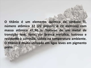 O titânio é um elemento químico de símbolo Ti,
número atômico 22 (22 prótons e 22 elétrons) com
massa atômica 47,90 u. Trata-se de um metal de
transição leve, forte, cor branca metálica, lustroso e
resistente à corrosão, sólido na temperatura ambiente.
O titânio é muito utilizado em ligas leves em pigmento
preto.
 