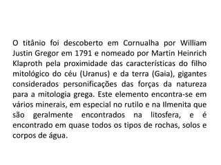 O titânio foi descoberto em Cornualha por William
Justin Gregor em 1791 e nomeado por Martin Heinrich
Klaproth pela proximidade das características do filho
mitológico do céu (Uranus) e da terra (Gaia), gigantes
considerados personificações das forças da natureza
para a mitologia grega. Este elemento encontra-se em
vários minerais, em especial no rutilo e na Ilmenita que
são geralmente encontrados na litosfera, e é
encontrado em quase todos os tipos de rochas, solos e
corpos de água.
 