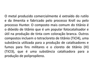 O metal produzido comercialmente é extraído do rutilo
e da ilmenita e fabricado pelo processo Kroll ou pelo
processo Hunter. O composto mais comum do titânio é
o dióxido de titânio que é um popular fotocatalisador e
útil na produção de tinta com coloração branca. Outros
compostos incluem o tetracloreto de titânio (TiCl4), uma
substância utilizada para a produção de catalisadores e
fumos para fins militares e o cloreto de titânio (III)
(TiCl3), que é uma substância catalisadora para a
produção de polipropileno.
 