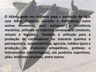 O titânio pode ser utilizado para a produção de ligas
com ferro, alumínio, vanádio e molibdênio, entre
outros elementos, para aumentar a resistência
mecânica, utilizada na indústria aeroespacial (motores,
mísseis e foguetes). Também é utilizado para a
produção de catalisadores na indústria química e
petroquímica, automobilística, agrícola, médica (para a
produção de implantes ortopédicos, próteses e
instrumentos odontológicos), em produtos esportivos,
jóias, telefones celulares, entre outros.
 
