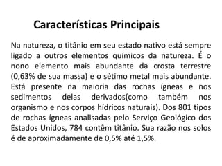 Características Principais
Na natureza, o titânio em seu estado nativo está sempre
ligado a outros elementos químicos da natureza. É o
nono elemento mais abundante da crosta terrestre
(0,63% de sua massa) e o sétimo metal mais abundante.
Está presente na maioria das rochas ígneas e nos
sedimentos delas derivados(como também nos
organismo e nos corpos hídricos naturais). Dos 801 tipos
de rochas ígneas analisadas pelo Serviço Geológico dos
Estados Unidos, 784 contêm titânio. Sua razão nos solos
é de aproximadamente de 0,5% até 1,5%.
 
