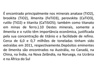 É encontrado principalmente nos minerais anatase (TiO2),
brookita (TiO2), ilmenita (FeTiO3), perovskita (CaTiO3),
rutilo (TiO2) e titanita (CaTiSiO5); também como titanato
em minas de ferro.).10 Destes minerais, somente a
ilmenita e o rutilo têm importância econômica, justificada
pela sua concentração de titânio e a facilidade de refino.
Cerca de 6,0 e 0,7 milhões de toneladas tinham sido
extraídas em 2011, respectivamente.Depósitos eminentes
de ilmenita são encontrados na Austrália, no Canadá, na
China, na Índia, na Nova Zelândia, na Noruega, na Ucrânia
e na África do Sul
 