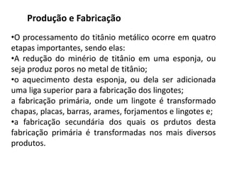 Produção e Fabricação
•O processamento do titânio metálico ocorre em quatro
etapas importantes, sendo elas:
•A redução do minério de titânio em uma esponja, ou
seja produz poros no metal de titânio;
•o aquecimento desta esponja, ou dela ser adicionada
uma liga superior para a fabricação dos lingotes;
a fabricação primária, onde um lingote é transformado
chapas, placas, barras, arames, forjamentos e lingotes e;
•a fabricação secundária dos quais os prdutos desta
fabricação primária é transformadas nos mais diversos
produtos.
 