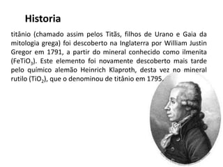 Historia
titânio (chamado assim pelos Titãs, filhos de Urano e Gaia da
mitologia grega) foi descoberto na Inglaterra por William Justin
Gregor em 1791, a partir do mineral conhecido como ilmenita
(FeTiO3). Este elemento foi novamente descoberto mais tarde
pelo químico alemão Heinrich Klaproth, desta vez no mineral
rutilo (TiO2), que o denominou de titânio em 1795.
 