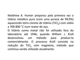 Matthew A. Hunter preparou pela primeira vez o
titânio metálico puro (com uma pureza de 99,9%)
aquecendo tetra cloreto de titânio (TiCl4) com sódio
a 700-800 °C num reator de aço.
O titânio como metal não foi utilizado fora do
laboratório até 1946, quando William J. Kroll
desenvolveu um método para produzi-lo
comercialmente. O processo Kroll consiste na
redução do TiCl4 com magnésio, método que
continua sendo utilizado atualmente.
 