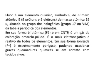 Flúor é um elemento químico, símbolo F, de número
atômico 9 (9 prótons e 9 elétrons) de massa atômica 19
u, situado no grupo dos halogênios (grupo 17 ou VIIA)
da tabela periódica dos elementos.
Em sua forma bi atômica (F2) e em CNTP, é um gás de
coloração amarelo-pálido. É o mais eletronegativo e
reativo de todos os elementos. Em sua forma ionizada
(F–) é extremamente perigoso, podendo ocasionar
graves queimaduras químicas se em contato com
tecidos vivos.
 