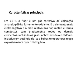 Características principais
Em CNTP, o flúor é um gás corrosivo de coloração
amarelo-pálido, fortemente oxidante. É o elemento mais
eletronegativo e o mais reativo dos não metais e forma
compostos com praticamente todos os demais
elementos, incluindo os gases nobres xenônio e radônio.
Inclusive em ausência de luz e baixas temperaturas reage
explosivamente com o hidrogênio.
 