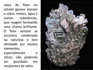 Jatos de flúor no
estado gasoso atacam
o vidro, metais, água e
outras substâncias,
que reagem formando
uma chama brilhante.
O flúor sempre se
encontra combinado
na natureza e tem
afinidade por muitos
elementos,
especialmente o
silício, não podendo
ser guardado em
recipientes de vidro.
 