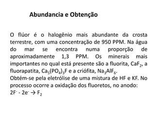 O flúor é o halogênio mais abundante da crosta
terrestre, com uma concentração de 950 PPM. Na água
do mar se encontra numa proporção de
aproximadamente 1,3 PPM. Os minerais mais
importantes no qual está presente são a fluorita, CaF2, a
fluorapatita, Ca5(PO4)3F e a criófita, Na3AlF6.
Obtém-se pela eletrólise de uma mistura de HF e KF. No
processo ocorre a oxidação dos fluoretos, no anodo:
2F- - 2e- → F2
Abundancia e Obtenção
 