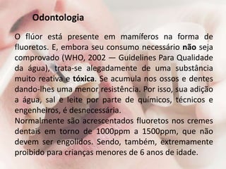 Odontologia
O flúor está presente em mamíferos na forma de
fluoretos. E, embora seu consumo necessário não seja
comprovado (WHO, 2002 — Guidelines Para Qualidade
da água), trata-se alegadamente de uma substância
muito reativa e tóxica. Se acumula nos ossos e dentes
dando-lhes uma menor resistência. Por isso, sua adição
a água, sal e leite por parte de químicos, técnicos e
engenheiros, é desnecessária.
Normalmente são acrescentados fluoretos nos cremes
dentais em torno de 1000ppm a 1500ppm, que não
devem ser engolidos. Sendo, também, extremamente
proibido para crianças menores de 6 anos de idade.
 