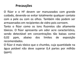 O flúor e o HF devem ser manuseados com grande
cuidado, devendo-se evitar totalmente qualquer contato
com a pele ou com os olhos. Também não podem ser
armazenados em recipientes de vidro pois corroem.
Tanto o flúor como os íons fluoretos são altamente
tóxicos. O flúor apresenta um odor acre característico,
sendo detectável em concentrações tão baixas como
0,02 ppm, abaixo dos limites de exposição
recomendados.
O flúor é mais tóxico que o chumbo, cuja quantidade na
água potável não deve superar 0,4 partes por milhão
(ppm).
Precauções
 