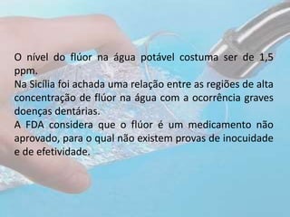 O nível do flúor na água potável costuma ser de 1,5
ppm.
Na Sicília foi achada uma relação entre as regiões de alta
concentração de flúor na água com a ocorrência graves
doenças dentárias.
A FDA considera que o flúor é um medicamento não
aprovado, para o qual não existem provas de inocuidade
e de efetividade.
 