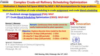 Brenno C. Menezes
PostDoc Research Scholar
Carnegie Mellon University
Pittsburgh, PA, US
Jeffrey D. Kelly
CTO and Co-Founder
IndustrIALgorithms
Toronto, ON, Canada
Complex Crude-oil Refinery Scheduling Optimization
EWO Meeting, CMU, Pittsburgh, Mar 15th, 2017.
Ignacio E. Grossmann
R. R. Dean Professor of Chemical Engineering
Carnegie Mellon University
Pittsburgh, PA, US
Faramroze Engineer
Senior Consultant
SK-Innovation
Seoul, South Korea
1st: Feedstock storage Assignment (FSA): MILP
2nd: Crude Blend Scheduling Optimization (CBSO): MILP+NLP
1
Remark: Continuous-time model cannot be
easily implemented by plant operators
Objective: Explore discrete-time model to the limit
- 2h-step for 14 days (168 periods) - 1 CDU
- 2h-step for 7 days (84 periods) - 5 CDUs
- 1h-step for 5 days (120 periods) - 5 CDUs + 2 RFCCs
Motivation 1: Replace Full Space MINLP by MILP + NLP decompositions for large problems
Motivation 2: Partition of crude scheduling in crude assignment and crude blend scheduling
 