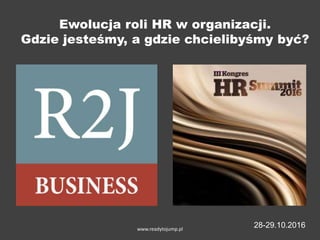 Ewolucja roli HR w organizacji.
Gdzie jesteśmy, a gdzie chcielibyśmy być?
www.readytojump.pl
28-29.10.2016
 