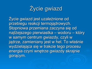 Życie gwiazd Życie gwiazd jest uzależnione od przebiegu reakcji termojądrowych. Stopniowa przemiana zaczyna się od najlżejszego pierwiastka – wodoru – który w samym centrum gwiazdy, czyli w  jądrze, zamieniany jest w hel. To właśnie wydzielająca się w trakcie tego procesu energia czyni wnętrze gwiazdy skrajnie gorącym.  
