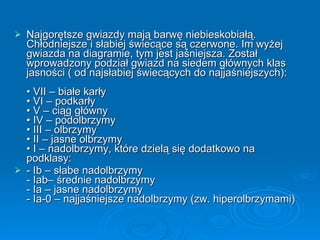 Najgorętsze gwiazdy mają barwę niebieskobiałą. Chłodniejsze i słabiej świecące są czerwone. Im wyżej gwiazda na diagramie, tym jest jaśniejsza. Został wprowadzony podział gwiazd na siedem głównych klas jasności ( od najsłabiej świecących do najjaśniejszych):  • VII – białe karły • VI – podkarły • V – ciąg główny • IV – podolbrzymy • III – olbrzymy • II – jasne olbrzymy • I – nadolbrzymy, które dzielą się dodatkowo na podklasy:  - Ib – słabe nadolbrzymy - Iab– średnie nadolbrzymy - Ia – jasne nadolbrzymy - Ia-0 – najjaśniejsze nadolbrzymy (zw. hiperolbrzymami) 