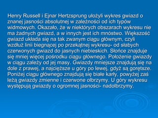 Henry Russell i Ejnar Hertzsprung ułożyli wykres gwiazd o znanej jasności absolutnej w zależności od ich typów widmowych. Okazało, że w niektórych obszarach wykresu nie ma żadnych gwiazd, a w innych jest ich mnóstwo. Większość gwiazd układa się na tak zwanym ciągu głównym, czyli wzdłuż linii biegnącej po przekątnej wykresu- od słabych czerwonych gwiazd do jasnych niebieskich. Słońce znajduje się mniej więcej pośrodku ciągu głównego. Położenie gwiazdy w ciągu zależy od jej masy. Gwiazdy mniejsze znajdują się na dole z prawej, a najcięższe u góry po lewej, gdyż są gorętsze. Poniżej ciągu głównego znajdują się białe karły, powyżej zaś leżą gwiazdy zmienne i czerwone olbrzymy. U góry wykresu występują gwiazdy o ogromnej jasności- nadolbrzymy. 