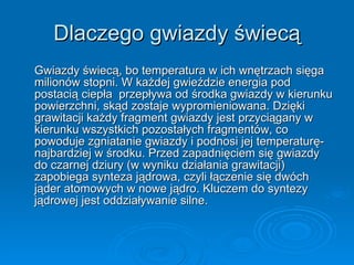 Dlaczego gwiazdy świecą Gwiazdy świecą, bo temperatura w ich wnętrzach sięga milionów stopni. W każdej gwieździe energia pod postacią ciepła  przepływa od środka gwiazdy w kierunku powierzchni, skąd zostaje wypromieniowana. Dzięki grawitacji każdy fragment gwiazdy jest przyciągany w kierunku wszystkich pozostałych fragmentów, co powoduje zgniatanie gwiazdy i podnosi jej temperaturę- najbardziej w środku. Przed zapadnięciem się gwiazdy do czarnej dziury (w wyniku działania grawitacji) zapobiega synteza jądrowa, czyli łączenie się dwóch jąder atomowych w nowe jądro. Kluczem do syntezy jądrowej jest oddziaływanie silne.  
