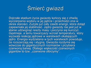 Śmierć gwiazd Dojrzałe stadium życia gwiazdy kończy się z chwilą wyczerpania wodoru w jej jądrze i przechodzi ona w okres starości. Zużyła już cały zasób energii, która dotąd zapewniała jej stabilność. Jądro gwiazdy nie jest już w stanie udźwignąć reszty masy i poczyna się kurczyć. Gęstnieje, a temu towarzyszy wzrost temperatury, który wyzwala reakcję jądrowe w warstwach okalających jądro. Energia wydzielana w tych warstwach powoduje, że rozszerzają się i stygną. Gwiazda rozdyma się wówczas do gigantycznych rozmiarów i przybiera czerwoną barwę. Dlatego większość czerwonych gigantów to tzw. „czerwone olbrzymy”. 