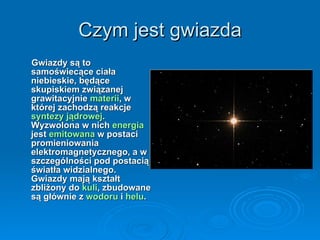 Czym jest gwiazda Gwiazdy są to samoświecące ciała niebieskie, będące skupiskiem związanej grawitacyjnie  materii , w której zachodzą reakcje  syntezy jądrowej . Wyzwolona w nich  energia  jest  emitowana  w postaci promieniowania elektromagnetycznego, a w szczególności pod postacią światła widzialnego. Gwiazdy mają kształt zbliżony do  kuli , zbudowane są głównie z  wodoru  i  helu . 