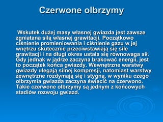 Czerwone olbrzymy Wskutek dużej masy własnej gwiazda jest zawsze zgniatana siłą własnej grawitacji. Początkowo ciśnienie promieniowania i ciśnienie gazu w jej wnętrzu skutecznie przeciwstawiają się sile grawitacji i na długi okres ustala się równowaga sił. Gdy jednak w jądrze zaczyna brakować energii, jest to początek końca gwiazdy. Wewnętrzne warstwy gwiazdy ulegają silnej kompresji, natomiast warstwy zewnętrzne rozdymają się i stygną, w wyniku czego olbrzymia gwiazda zaczyna świecić na czerwono. Takie czerwone olbrzymy są jednym z końcowych stadiów rozwoju gwiazd.   