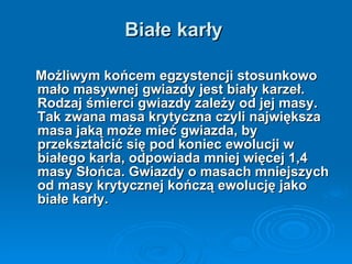 Białe karły Możliwym końcem egzystencji stosunkowo mało masywnej gwiazdy jest biały karzeł. Rodzaj śmierci gwiazdy zależy od jej masy. Tak zwana masa krytyczna czyli największa masa jaką może mieć gwiazda, by przekształcić się pod koniec ewolucji w białego karła, odpowiada mniej więcej 1,4 masy Słońca. Gwiazdy o masach mniejszych od masy krytycznej kończą ewolucję jako białe karły. 