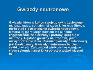 Gwiazdy neutronowe Gwiazda, która w końcu swojego cyklu życiowego ma dużą masę, co najmniej rzędu kilku mas Słońca, może stać się ostatecznie gwiazdą neutronową. Materia jej jądra ulega bowiem tak silnemu zagęszczeniu, że elektrony i protony łączą się w neutrony. Gęstość gwiazdy neutronowej jest niewyobrażalnie duża. Rozmiar gwiazdy neutronowej jest bardzo mały. Gwiazdy neutronowe bardzo szybko wirują. Zależnie od wielkości wykonują w ciągu sekundy nawet kilka obrotów wokół własnej osi.   