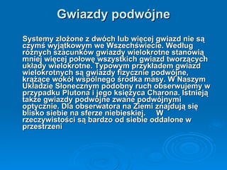 Gwiazdy podwójne Systemy złożone z dwóch lub więcej gwiazd nie są czymś wyjątkowym we Wszechświecie. Według różnych szacunków gwiazdy wielokrotne stanowią mniej więcej połowę wszystkich gwiazd tworzących układy wielokrotne. Typowym przykładem gwiazd wielokrotnych są gwiazdy fizycznie podwójne, krążące wokół wspólnego środka masy. W Naszym Układzie Słonecznym podobny ruch obserwujemy w przypadku Plutona i jego księżyca Charona. Istnieją także gwiazdy podwójne zwane podwójnymi optycznie. Dla obserwatora na Ziemi znajdują się blisko siebie na sferze niebieskiej.  W rzeczywistości są bardzo od siebie oddalone w przestrzeni   