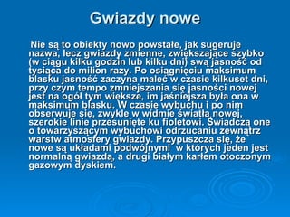 Gwiazdy nowe Nie są to obiekty nowo powstałe, jak sugeruje nazwa, lecz gwiazdy zmienne, zwiększające szybko (w ciągu kilku godzin   lub kilku dni) swą jasność od tysiąca do milion razy. Po osiągnięciu maksimum blasku jasność zaczyna maleć w czasie kilkuset dni, przy czym tempo zmniejszania się jasności nowej jest na ogół tym większe, im jaśniejsza była ona w maksimum blasku. W czasie wybuchu i po nim obserwuje się, zwykle w widmie światła nowej, szerokie linie przesunięte ku fioletowi. Świadczą one o towarzyszącym wybuchowi odrzucaniu zewnątrz warstw atmosfery gwiazdy. Przypuszcza się, że nowe są układami podwójnymi  w których jeden jest normalną gwiazdą, a drugi białym karłem otoczonym gazowym dyskiem. 