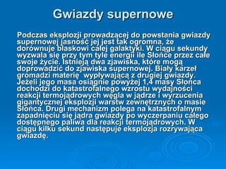 Gwiazdy supernowe Podczas eksplozji prowadzącej do powstania gwiazdy supernowej jasność jej jest tak ogromna, że dorównuje blaskowi całej galaktyki. W ciągu sekundy wyzwala się przy tym tyle energii ile Słońce przez całe swoje życie. Istnieją dwa zjawiska, które mogą doprowadzić do zjawiska supernowej. Biały karzeł gromadzi materię  wypływającą z drugiej gwiazdy. Jeżeli jego masa osiągnie powyżej 1,4 masy Słońca dochodzi do katastrofalnego wzrostu wydajności reakcji termojądrowych węgla w jądrze i wyrzucenia gigantycznej eksplozji warstw zewnętrznych o masie Słońca. Drugi mechanizm polega na katastrofalnym zapadnięciu się jądra gwiazdy po wyczerpaniu całego dostępnego paliwa dla reakcji termojądrowych. W ciągu kilku sekund następuje eksplozja rozrywająca gwiazdę. 
