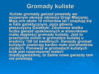 Gromady kuliste Kuliste gromady gwiazd powstały we wczesnym okresie istnienia Drogi Mlecznej. Mają one około 10 miliardów lat i znajdują się w halo galaktycznym, poza główną płaszczyzną Galaktyki. Zdumiewa wielka liczba gwiazd upakowanych w stosunkowo małej objętości gromady kulistej. Jest to przeciętnie milion w gromadzie kulistej o średnicy 150 lat świetlnych. Gwiazdy gromad kulistych zawierają bardzo mało pierwiastków ciężkich. Ponieważ w gromadach kulistych brak jest rozproszonej materii międzygwiezdnej, to żadne nowe gwiazdy tam nie powstają. 