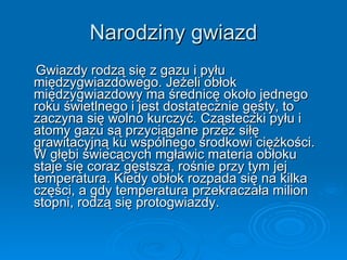 Narodziny gwiazd Gwiazdy rodzą się z gazu i pyłu międzygwiazdowego. Jeżeli obłok międzygwiazdowy ma średnicę około jednego roku świetlnego i jest dostatecznie gęsty, to zaczyna się wolno kurczyć. Cząsteczki pyłu i atomy gazu są przyciągane przez siłę grawitacyjną ku wspólnego środkowi ciężkości. W głębi świecących mgławic materia obłoku staje się coraz gęstsza, rośnie przy tym jej temperatura. Kiedy obłok rozpada się na kilka części, a gdy temperatura przekraczała milion stopni, rodzą się protogwiazdy.  