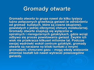 Gromady otwarte Gromada otwarta   to grupa nawet do kilku tysięcy luźno połączonych grawitacją gwiazd (w odróżnieniu od gromad  kulistych, które są ciasno skupione), powstałych z jednej olbrzymiej chmury molekularnej. Gromady otwarte znajdują się wyłącznie w spiralnych i nieregularnych galaktykach, gdzie wciąż odbywa się proces powstawania gwiazd. Zwykle ich wiek nie przekracza kilkuset milionów lat. Podczas swojej wędrówki wokół centrum galaktyki, gromady otwarte są narażane na bliski kontakt z innymi gromadami, chmurami gazu – mogą wtedy widocznie zmieniać kształt lub nawet wytracać poszczególne gwiazdy. 