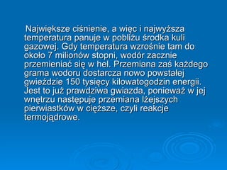 Największe ciśnienie, a więc i najwyższa temperatura panuje w pobliżu środka kuli gazowej. Gdy temperatura wzrośnie tam do około 7 milionów stopni, wodór zacznie przemieniać się w hel. Przemiana zaś każdego grama wodoru dostarcza nowo powstałej gwieździe 150 tysięcy kilowatogodzin energii. Jest to już prawdziwa gwiazda, ponieważ w jej wnętrzu następuje przemiana lżejszych pierwiastków w cięższe, czyli reakcje termojądrowe. 